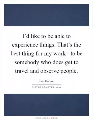 I’d like to be able to experience things. That’s the best thing for my work - to be somebody who does get to travel and observe people Picture Quote #1