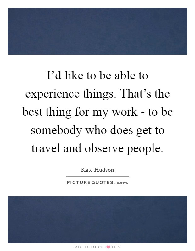 I'd like to be able to experience things. That's the best thing for my work - to be somebody who does get to travel and observe people. Picture Quote #1