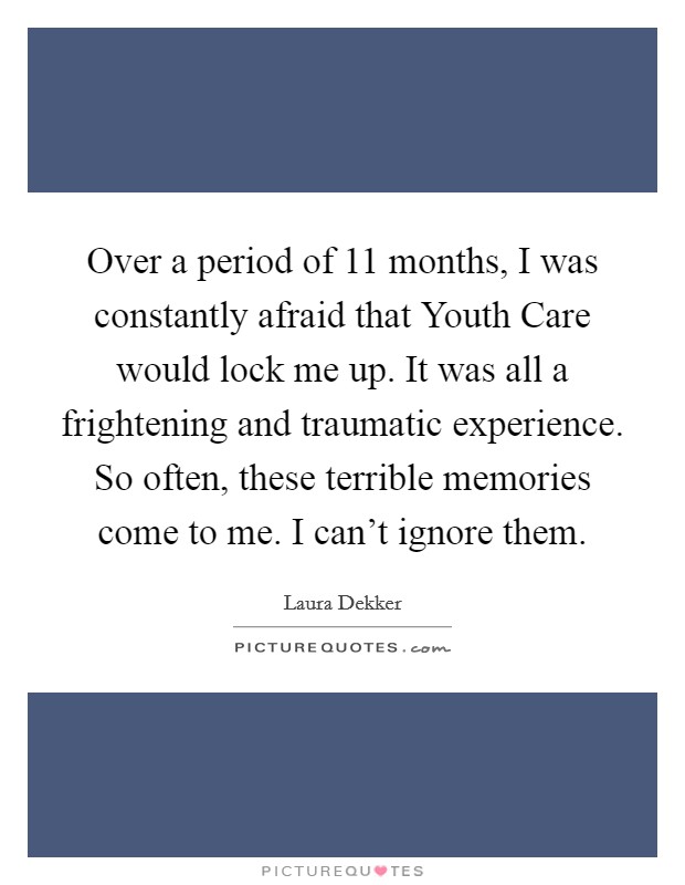 Over a period of 11 months, I was constantly afraid that Youth Care would lock me up. It was all a frightening and traumatic experience. So often, these terrible memories come to me. I can't ignore them. Picture Quote #1