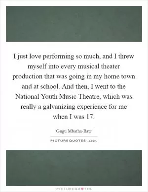 I just love performing so much, and I threw myself into every musical theater production that was going in my home town and at school. And then, I went to the National Youth Music Theatre, which was really a galvanizing experience for me when I was 17 Picture Quote #1