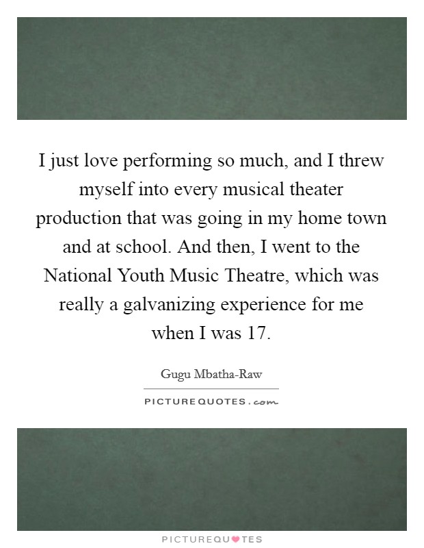 I just love performing so much, and I threw myself into every musical theater production that was going in my home town and at school. And then, I went to the National Youth Music Theatre, which was really a galvanizing experience for me when I was 17. Picture Quote #1
