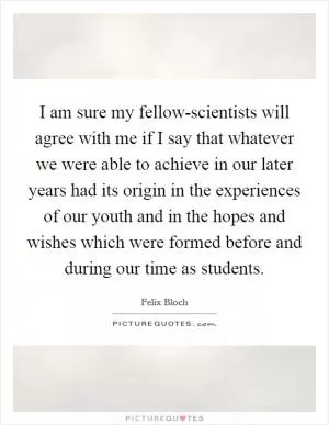 I am sure my fellow-scientists will agree with me if I say that whatever we were able to achieve in our later years had its origin in the experiences of our youth and in the hopes and wishes which were formed before and during our time as students Picture Quote #1