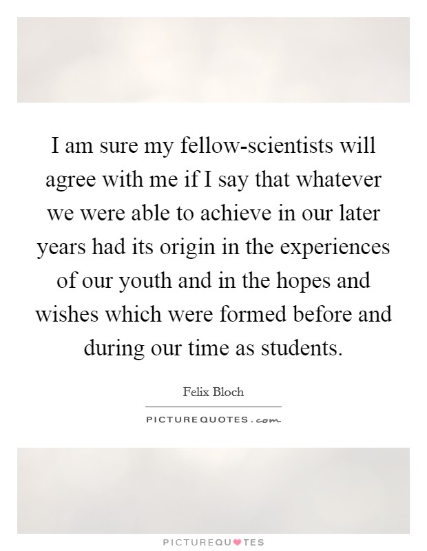 I am sure my fellow-scientists will agree with me if I say that whatever we were able to achieve in our later years had its origin in the experiences of our youth and in the hopes and wishes which were formed before and during our time as students. Picture Quote #1