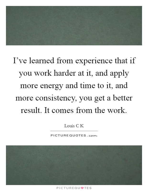 I've learned from experience that if you work harder at it, and apply more energy and time to it, and more consistency, you get a better result. It comes from the work. Picture Quote #1