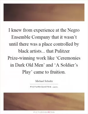 I knew from experience at the Negro Ensemble Company that it wasn’t until there was a place controlled by black artists... that Pulitzer Prize-winning work like ‘Ceremonies in Dark Old Men’ and ‘A Soldier’s Play’ came to fruition Picture Quote #1