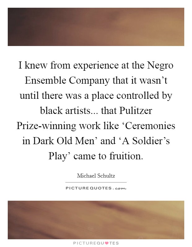 I knew from experience at the Negro Ensemble Company that it wasn't until there was a place controlled by black artists... that Pulitzer Prize-winning work like ‘Ceremonies in Dark Old Men' and ‘A Soldier's Play' came to fruition. Picture Quote #1