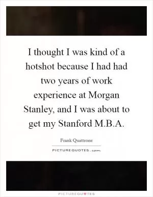 I thought I was kind of a hotshot because I had had two years of work experience at Morgan Stanley, and I was about to get my Stanford M.B.A Picture Quote #1