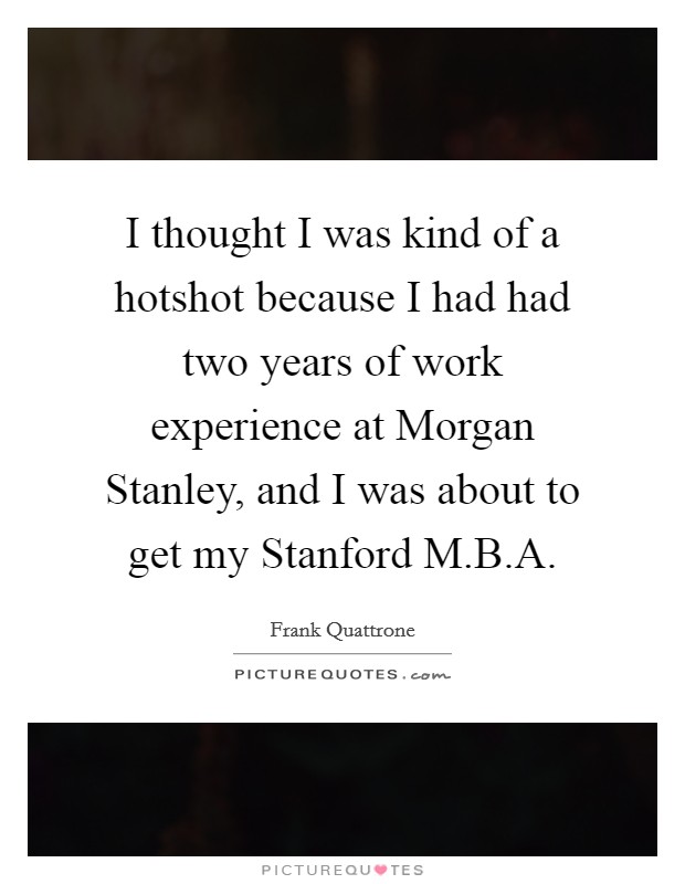 I thought I was kind of a hotshot because I had had two years of work experience at Morgan Stanley, and I was about to get my Stanford M.B.A. Picture Quote #1