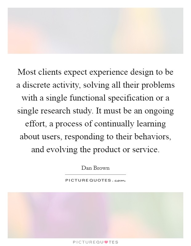 Most clients expect experience design to be a discrete activity, solving all their problems with a single functional specification or a single research study. It must be an ongoing effort, a process of continually learning about users, responding to their behaviors, and evolving the product or service. Picture Quote #1