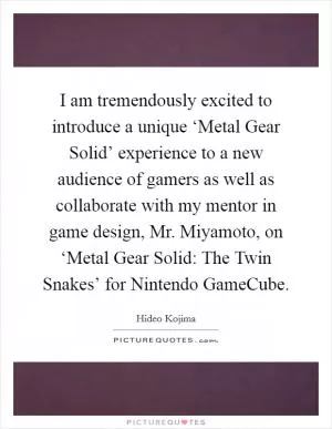 I am tremendously excited to introduce a unique ‘Metal Gear Solid’ experience to a new audience of gamers as well as collaborate with my mentor in game design, Mr. Miyamoto, on ‘Metal Gear Solid: The Twin Snakes’ for Nintendo GameCube Picture Quote #1