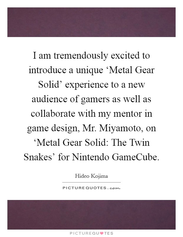 I am tremendously excited to introduce a unique ‘Metal Gear Solid' experience to a new audience of gamers as well as collaborate with my mentor in game design, Mr. Miyamoto, on ‘Metal Gear Solid: The Twin Snakes' for Nintendo GameCube. Picture Quote #1