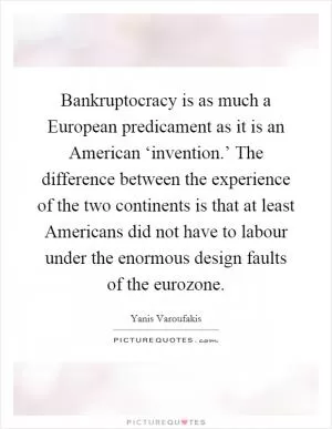 Bankruptocracy is as much a European predicament as it is an American ‘invention.’ The difference between the experience of the two continents is that at least Americans did not have to labour under the enormous design faults of the eurozone Picture Quote #1