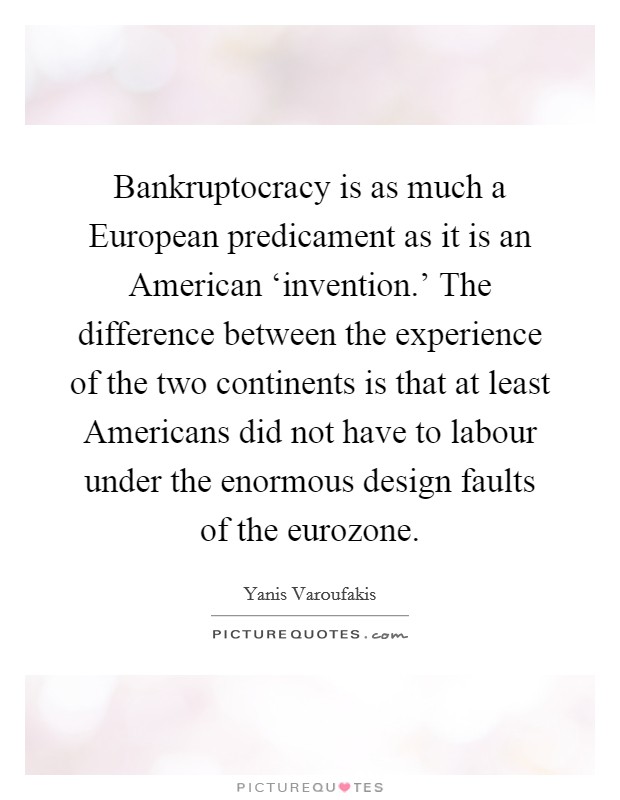 Bankruptocracy is as much a European predicament as it is an American ‘invention.' The difference between the experience of the two continents is that at least Americans did not have to labour under the enormous design faults of the eurozone. Picture Quote #1