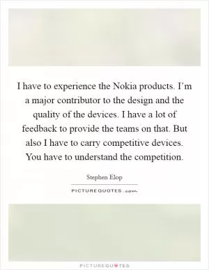 I have to experience the Nokia products. I’m a major contributor to the design and the quality of the devices. I have a lot of feedback to provide the teams on that. But also I have to carry competitive devices. You have to understand the competition Picture Quote #1