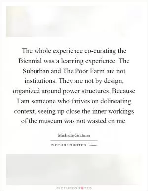 The whole experience co-curating the Biennial was a learning experience. The Suburban and The Poor Farm are not institutions. They are not by design, organized around power structures. Because I am someone who thrives on delineating context, seeing up close the inner workings of the museum was not wasted on me Picture Quote #1