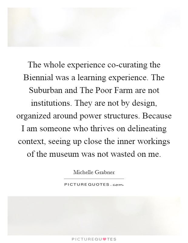 The whole experience co-curating the Biennial was a learning experience. The Suburban and The Poor Farm are not institutions. They are not by design, organized around power structures. Because I am someone who thrives on delineating context, seeing up close the inner workings of the museum was not wasted on me. Picture Quote #1