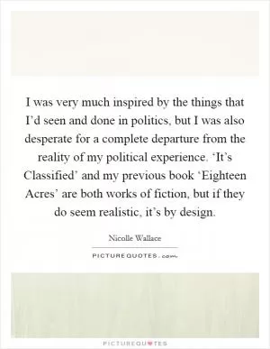 I was very much inspired by the things that I’d seen and done in politics, but I was also desperate for a complete departure from the reality of my political experience. ‘It’s Classified’ and my previous book ‘Eighteen Acres’ are both works of fiction, but if they do seem realistic, it’s by design Picture Quote #1