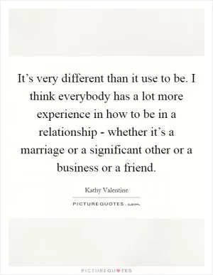 It’s very different than it use to be. I think everybody has a lot more experience in how to be in a relationship - whether it’s a marriage or a significant other or a business or a friend Picture Quote #1