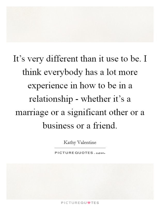 It's very different than it use to be. I think everybody has a lot more experience in how to be in a relationship - whether it's a marriage or a significant other or a business or a friend. Picture Quote #1