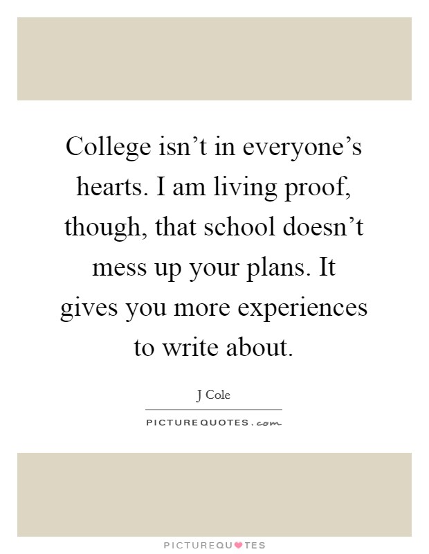 College isn't in everyone's hearts. I am living proof, though, that school doesn't mess up your plans. It gives you more experiences to write about. Picture Quote #1
