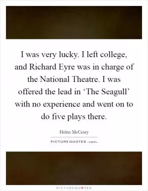 I was very lucky. I left college, and Richard Eyre was in charge of the National Theatre. I was offered the lead in ‘The Seagull’ with no experience and went on to do five plays there Picture Quote #1