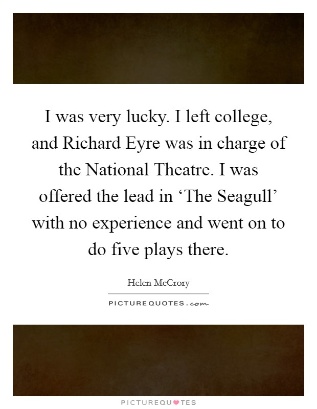 I was very lucky. I left college, and Richard Eyre was in charge of the National Theatre. I was offered the lead in ‘The Seagull' with no experience and went on to do five plays there. Picture Quote #1