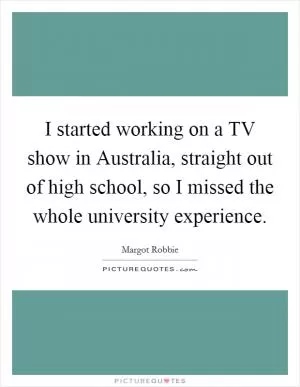 I started working on a TV show in Australia, straight out of high school, so I missed the whole university experience Picture Quote #1