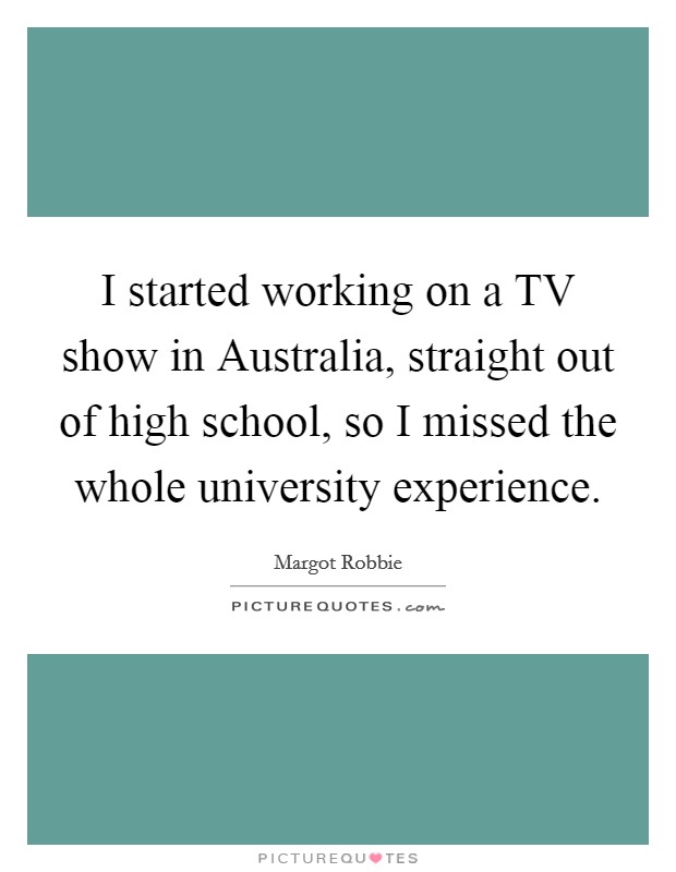 I started working on a TV show in Australia, straight out of high school, so I missed the whole university experience. Picture Quote #1