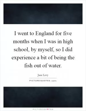 I went to England for five months when I was in high school, by myself, so I did experience a bit of being the fish out of water Picture Quote #1