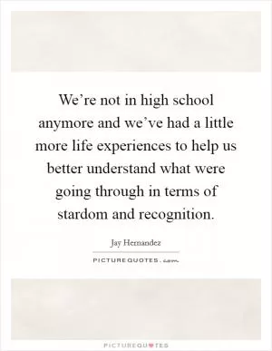 We’re not in high school anymore and we’ve had a little more life experiences to help us better understand what were going through in terms of stardom and recognition Picture Quote #1
