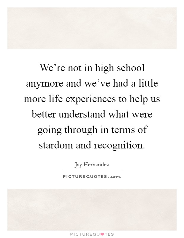 We're not in high school anymore and we've had a little more life experiences to help us better understand what were going through in terms of stardom and recognition. Picture Quote #1