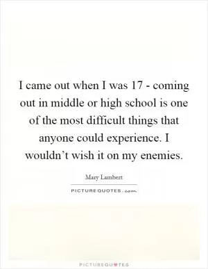 I came out when I was 17 - coming out in middle or high school is one of the most difficult things that anyone could experience. I wouldn’t wish it on my enemies Picture Quote #1