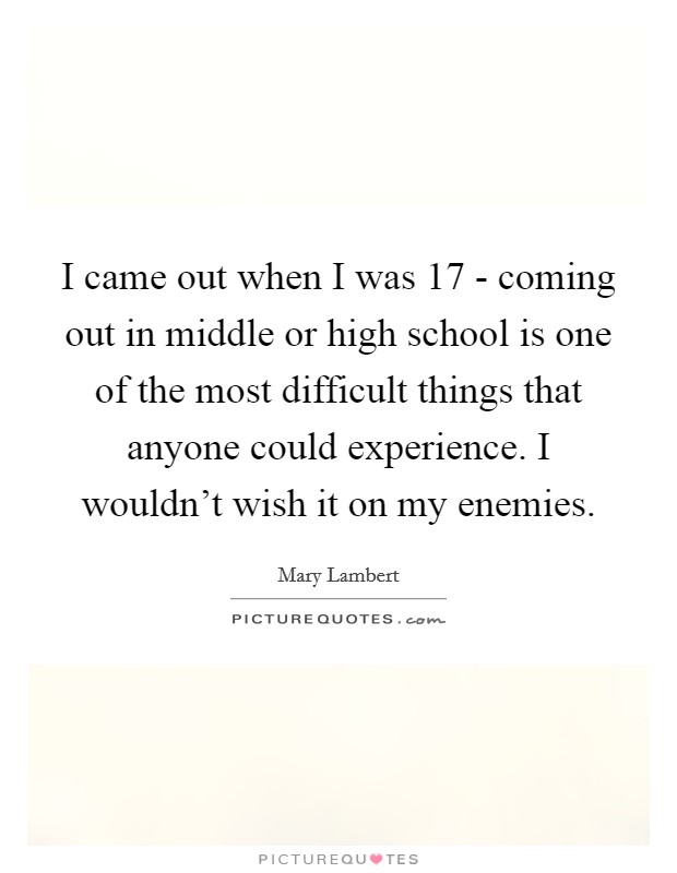 I came out when I was 17 - coming out in middle or high school is one of the most difficult things that anyone could experience. I wouldn't wish it on my enemies. Picture Quote #1