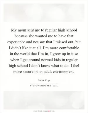 My mom sent me to regular high school because she wanted me to have that experience and not say that I missed out, but I didn’t like it at all. I’m more comfortable in the world that I’m in, I grew up in it so when I get around normal kids in regular high school I don’t know what to do. I feel more secure in an adult environment Picture Quote #1