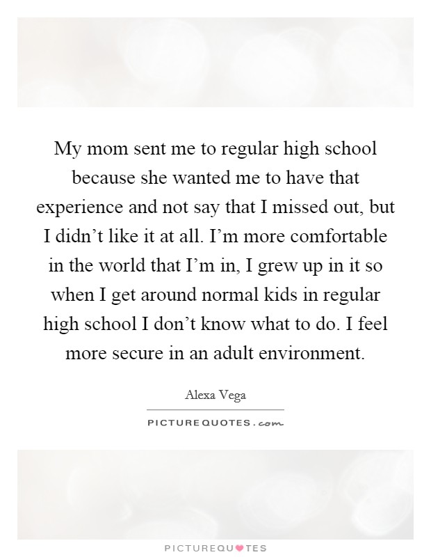 My mom sent me to regular high school because she wanted me to have that experience and not say that I missed out, but I didn't like it at all. I'm more comfortable in the world that I'm in, I grew up in it so when I get around normal kids in regular high school I don't know what to do. I feel more secure in an adult environment. Picture Quote #1