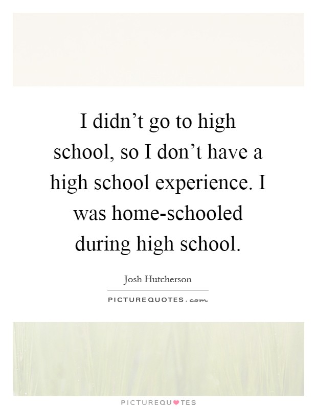 I didn't go to high school, so I don't have a high school experience. I was home-schooled during high school. Picture Quote #1