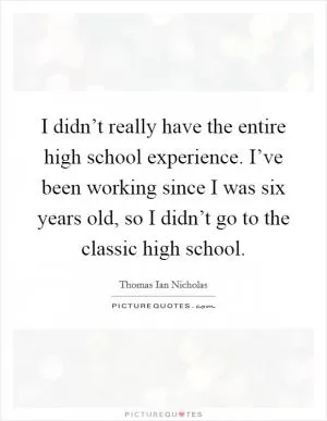 I didn’t really have the entire high school experience. I’ve been working since I was six years old, so I didn’t go to the classic high school Picture Quote #1