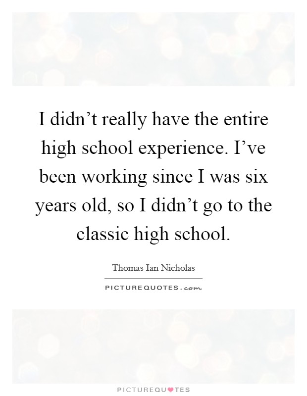 I didn't really have the entire high school experience. I've been working since I was six years old, so I didn't go to the classic high school. Picture Quote #1