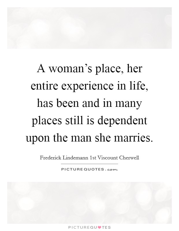 A woman's place, her entire experience in life, has been and in many places still is dependent upon the man she marries. Picture Quote #1