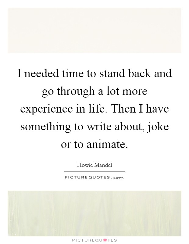 I needed time to stand back and go through a lot more experience in life. Then I have something to write about, joke or to animate. Picture Quote #1
