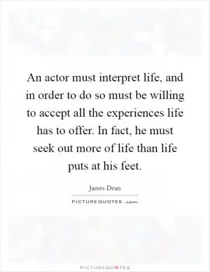 An actor must interpret life, and in order to do so must be willing to accept all the experiences life has to offer. In fact, he must seek out more of life than life puts at his feet Picture Quote #1