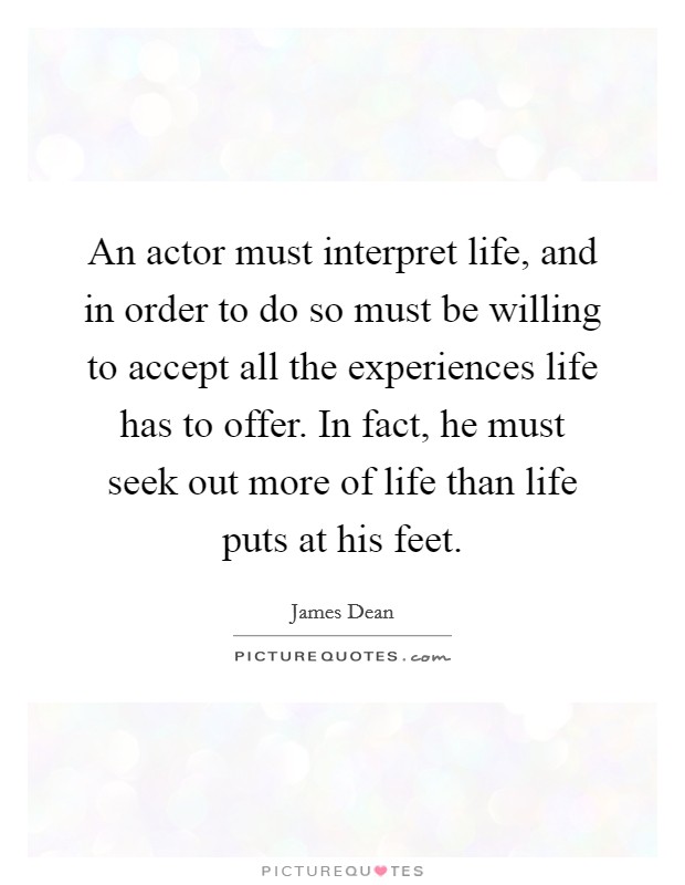 An actor must interpret life, and in order to do so must be willing to accept all the experiences life has to offer. In fact, he must seek out more of life than life puts at his feet. Picture Quote #1
