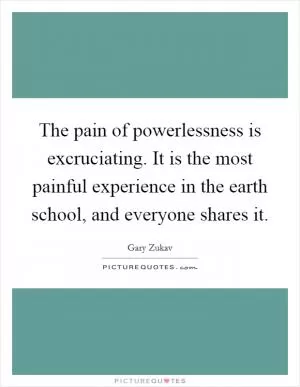 The pain of powerlessness is excruciating. It is the most painful experience in the earth school, and everyone shares it Picture Quote #1