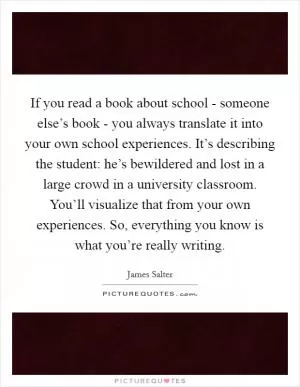 If you read a book about school - someone else’s book - you always translate it into your own school experiences. It’s describing the student: he’s bewildered and lost in a large crowd in a university classroom. You’ll visualize that from your own experiences. So, everything you know is what you’re really writing Picture Quote #1