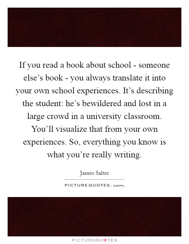If you read a book about school - someone else's book - you always translate it into your own school experiences. It's describing the student: he's bewildered and lost in a large crowd in a university classroom. You'll visualize that from your own experiences. So, everything you know is what you're really writing. Picture Quote #1