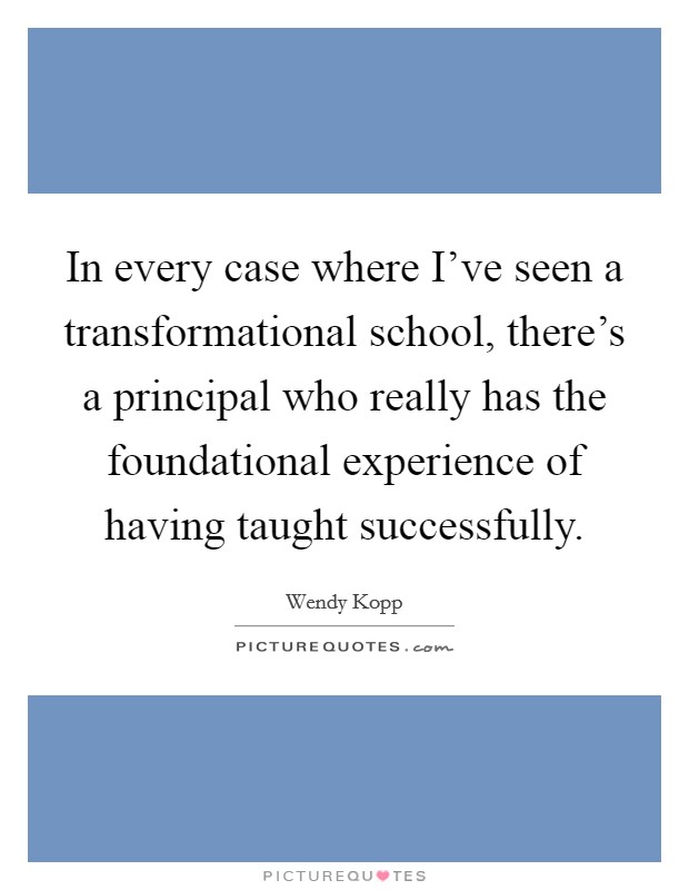 In every case where I've seen a transformational school, there's a principal who really has the foundational experience of having taught successfully. Picture Quote #1