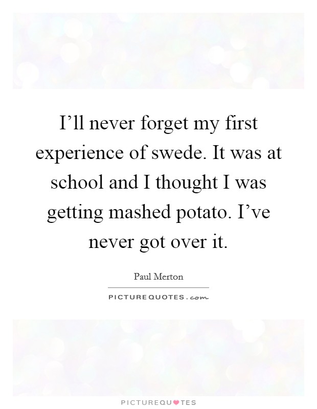 I'll never forget my first experience of swede. It was at school and I thought I was getting mashed potato. I've never got over it. Picture Quote #1