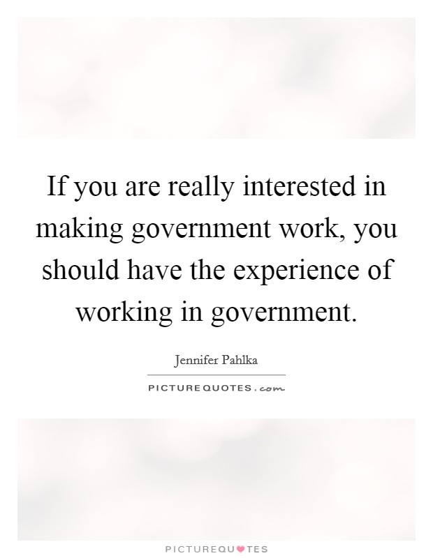 If you are really interested in making government work, you should have the experience of working in government. Picture Quote #1