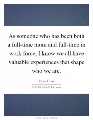 As someone who has been both a full-time mom and full-time in work force, I know we all have valuable experiences that shape who we are Picture Quote #1