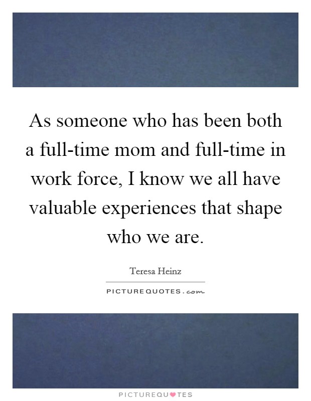 As someone who has been both a full-time mom and full-time in work force, I know we all have valuable experiences that shape who we are. Picture Quote #1